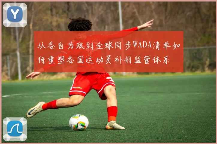 从各自为政到全球同步WADA清单如何重塑各国运动员补剂监管体系